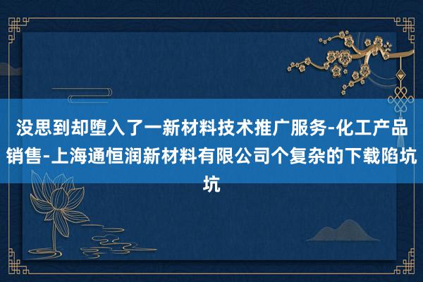没思到却堕入了一新材料技术推广服务-化工产品销售-上海通恒润新材料有限公司个复杂的下载陷坑