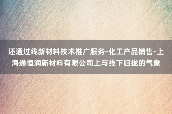 还通过线新材料技术推广服务-化工产品销售-上海通恒润新材料有限公司上与线下归拢的气象